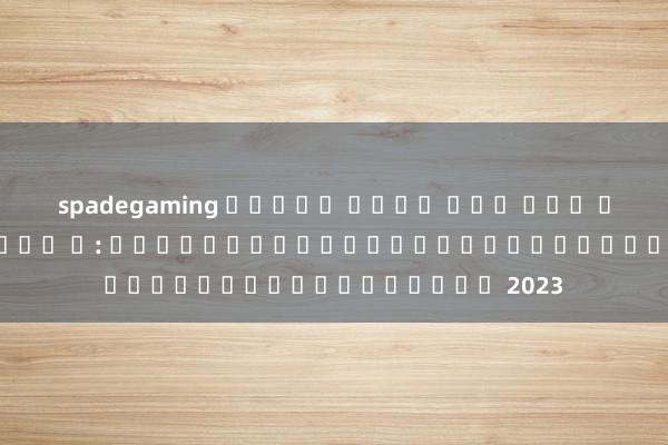 spadegaming สล็อต เว็บ ตรง รวม ค่าย สล็อต ใหม่ ๆ: เนื้อหาและฟีเจอร์ที่น่าสนใจในปี 2023